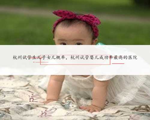 杭州试管生儿子女儿概率，杭州试管婴儿成功率最高的医院